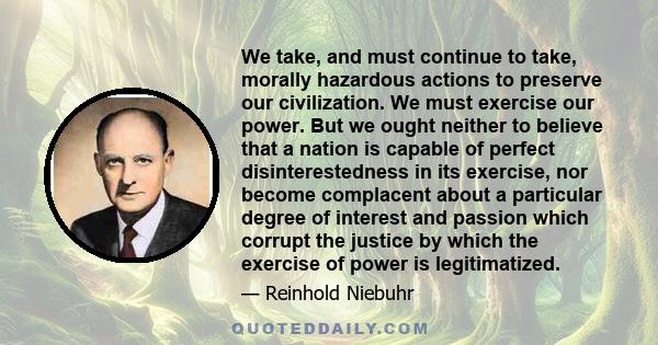 We take, and must continue to take, morally hazardous actions to preserve our civilization. We must exercise our power. But we ought neither to believe that a nation is capable of perfect disinterestedness in its