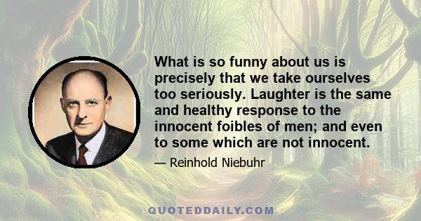 What is so funny about us is precisely that we take ourselves too seriously. Laughter is the same and healthy response to the innocent foibles of men; and even to some which are not innocent.