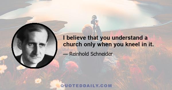 I believe that you understand a church only when you kneel in it.