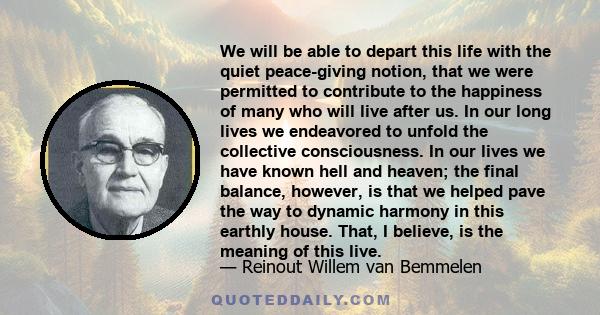 We will be able to depart this life with the quiet peace-giving notion, that we were permitted to contribute to the happiness of many who will live after us. In our long lives we endeavored to unfold the collective