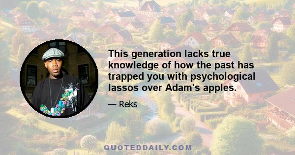 This generation lacks true knowledge of how the past has trapped you with psychological lassos over Adam's apples.