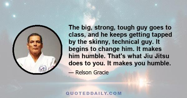 The big, strong, tough guy goes to class, and he keeps getting tapped by the skinny, technical guy. It begins to change him. It makes him humble. That's what Jiu Jitsu does to you. It makes you humble.