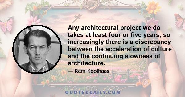 Any architectural project we do takes at least four or five years, so increasingly there is a discrepancy between the acceleration of culture and the continuing slowness of architecture.