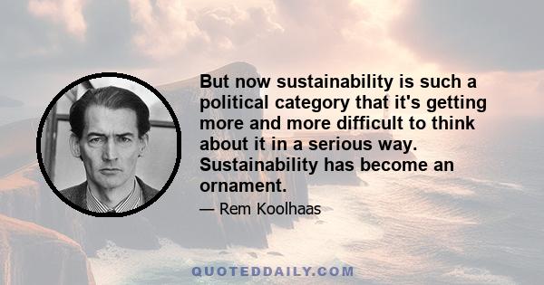 But now sustainability is such a political category that it's getting more and more difficult to think about it in a serious way. Sustainability has become an ornament.