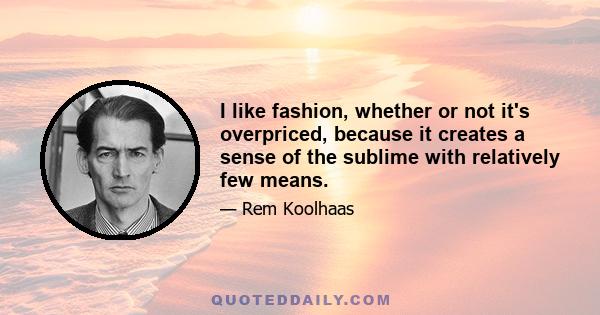 I like fashion, whether or not it's overpriced, because it creates a sense of the sublime with relatively few means.