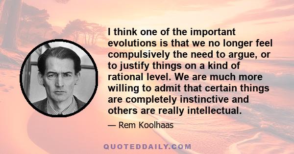 I think one of the important evolutions is that we no longer feel compulsively the need to argue, or to justify things on a kind of rational level. We are much more willing to admit that certain things are completely