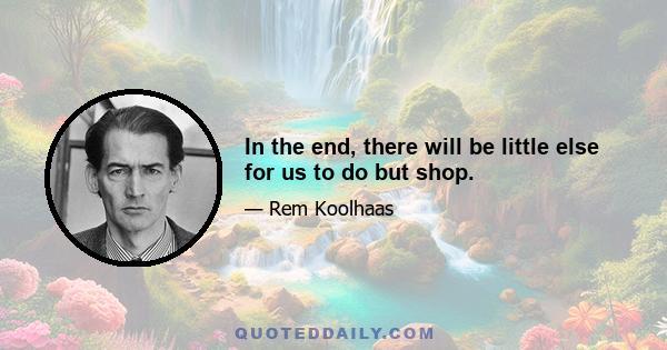 In the end, there will be little else for us to do but shop.