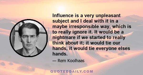 Influence is a very unpleasant subject and I deal with it in a maybe irresponsible way, which is to really ignore it. It would be a nightmare if we started to really think about it; it would tie our hands, it would tie