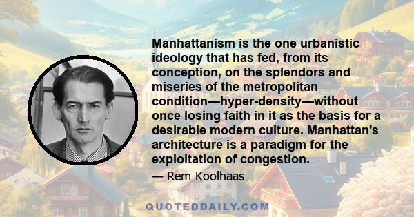 Manhattanism is the one urbanistic ideology that has fed, from its conception, on the splendors and miseries of the metropolitan condition—hyper-density—without once losing faith in it as the basis for a desirable