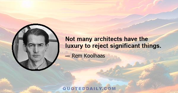 Not many architects have the luxury to reject significant things.