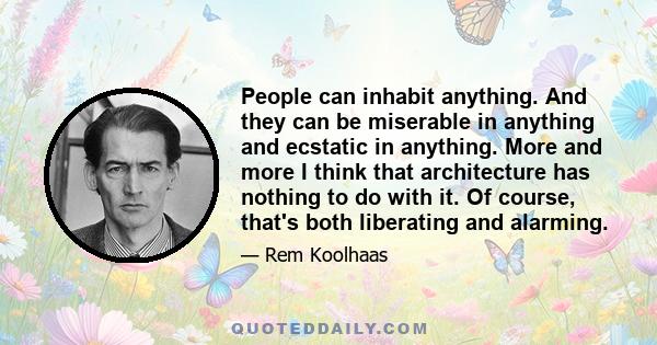 People can inhabit anything. And they can be miserable in anything and ecstatic in anything. More and more I think that architecture has nothing to do with it. Of course, that's both liberating and alarming.