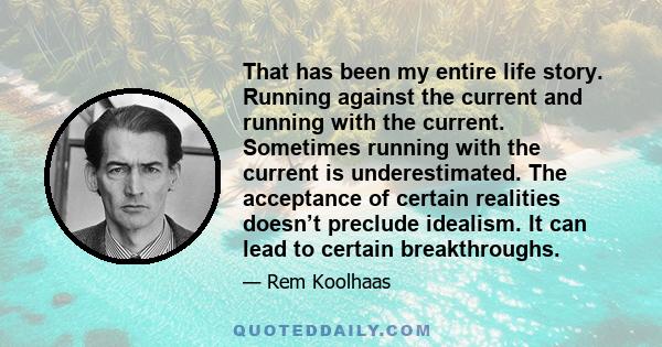 That has been my entire life story. Running against the current and running with the current. Sometimes running with the current is underestimated. The acceptance of certain realities doesn’t preclude idealism. It can