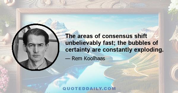 The areas of consensus shift unbelievably fast; the bubbles of certainty are constantly exploding.