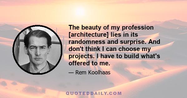 The beauty of my profession [architecture] lies in its randomness and surprise. And don't think I can choose my projects. I have to build what's offered to me.