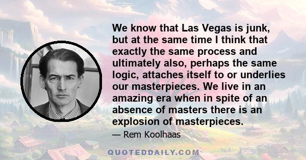 We know that Las Vegas is junk, but at the same time I think that exactly the same process and ultimately also, perhaps the same logic, attaches itself to or underlies our masterpieces. We live in an amazing era when in 