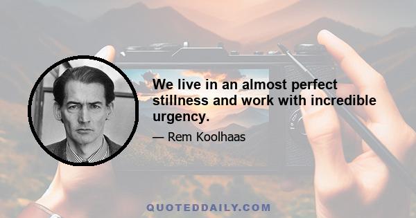 We live in an almost perfect stillness and work with incredible urgency.