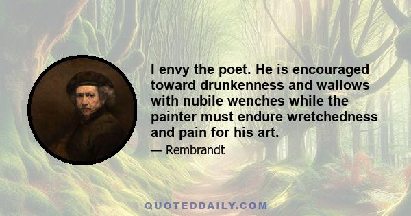 I envy the poet. He is encouraged toward drunkenness and wallows with nubile wenches while the painter must endure wretchedness and pain for his art.