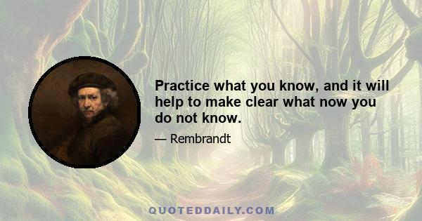 Practice what you know, and it will help to make clear what now you do not know.