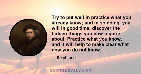 Try to put well in practice what you already know; and in so doing, you will in good time, discover the hidden things you now inquire about. Practice what you know, and it will help to make clear what now you do not