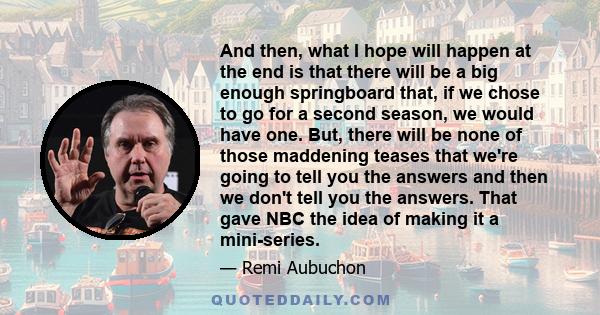 And then, what I hope will happen at the end is that there will be a big enough springboard that, if we chose to go for a second season, we would have one. But, there will be none of those maddening teases that we're