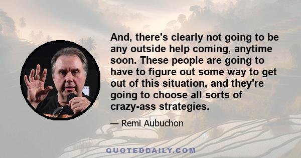 And, there's clearly not going to be any outside help coming, anytime soon. These people are going to have to figure out some way to get out of this situation, and they're going to choose all sorts of crazy-ass