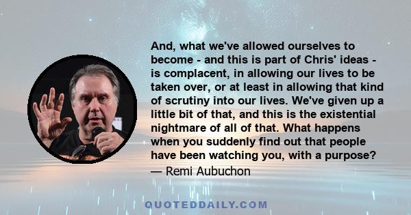 And, what we've allowed ourselves to become - and this is part of Chris' ideas - is complacent, in allowing our lives to be taken over, or at least in allowing that kind of scrutiny into our lives. We've given up a