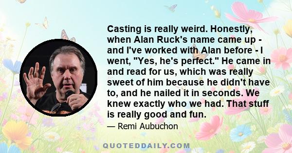 Casting is really weird. Honestly, when Alan Ruck's name came up - and I've worked with Alan before - I went, Yes, he's perfect. He came in and read for us, which was really sweet of him because he didn't have to, and