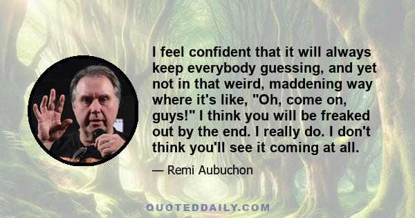 I feel confident that it will always keep everybody guessing, and yet not in that weird, maddening way where it's like, Oh, come on, guys! I think you will be freaked out by the end. I really do. I don't think you'll