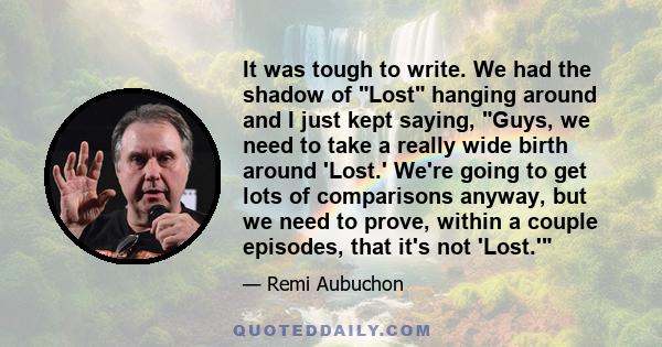 It was tough to write. We had the shadow of Lost hanging around and I just kept saying, Guys, we need to take a really wide birth around 'Lost.' We're going to get lots of comparisons anyway, but we need to prove,