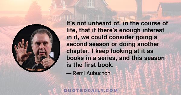 It's not unheard of, in the course of life, that if there's enough interest in it, we could consider going a second season or doing another chapter. I keep looking at it as books in a series, and this season is the