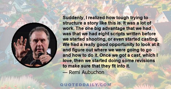 Suddenly, I realized how tough trying to structure a story like this is. It was a lot of work. The one big advantage that we had was that we had eight scripts written before we started shooting, or even started casting. 