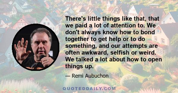 There's little things like that, that we paid a lot of attention to. We don't always know how to bond together to get help or to do something, and our attempts are often awkward, selfish or weird. We talked a lot about