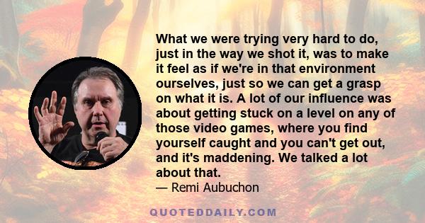 What we were trying very hard to do, just in the way we shot it, was to make it feel as if we're in that environment ourselves, just so we can get a grasp on what it is. A lot of our influence was about getting stuck on 