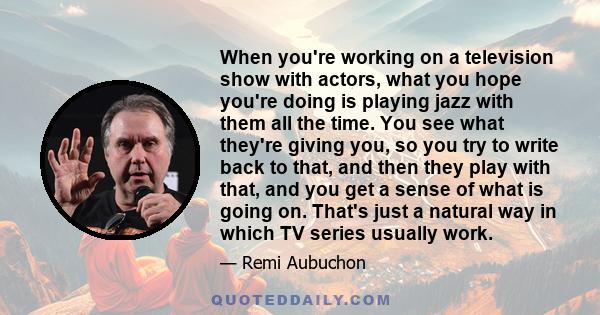 When you're working on a television show with actors, what you hope you're doing is playing jazz with them all the time. You see what they're giving you, so you try to write back to that, and then they play with that,