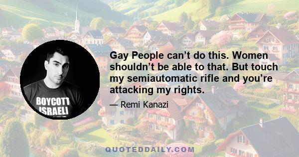 Gay People can’t do this. Women shouldn’t be able to that. But touch my semiautomatic rifle and you’re attacking my rights.