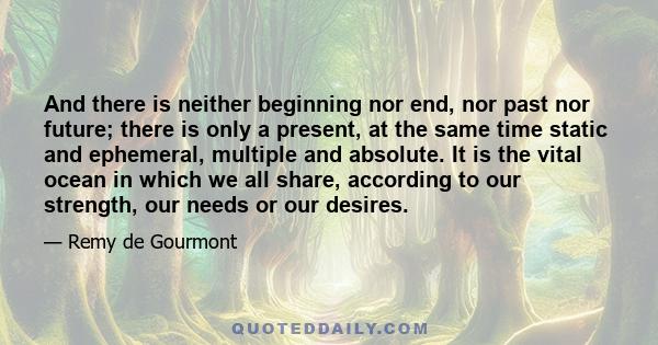 And there is neither beginning nor end, nor past nor future; there is only a present, at the same time static and ephemeral, multiple and absolute. It is the vital ocean in which we all share, according to our strength, 