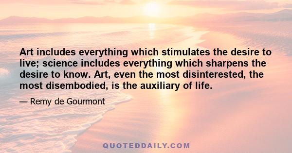 Art includes everything which stimulates the desire to live; science includes everything which sharpens the desire to know. Art, even the most disinterested, the most disembodied, is the auxiliary of life.