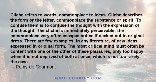 Cliche refers to words, commonplace to ideas. Cliche describes the form or the letter, commonplace the substance or spirit. To confuse them is to confuse the thought with the expression of the thought. The cliche is