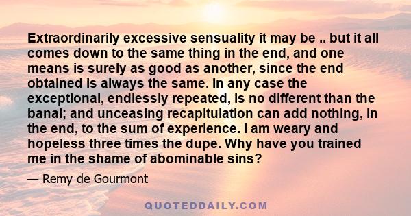 Extraordinarily excessive sensuality it may be .. but it all comes down to the same thing in the end, and one means is surely as good as another, since the end obtained is always the same. In any case the exceptional,