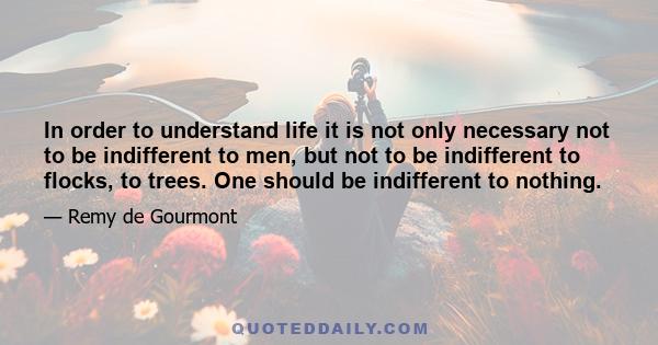 In order to understand life it is not only necessary not to be indifferent to men, but not to be indifferent to flocks, to trees. One should be indifferent to nothing.