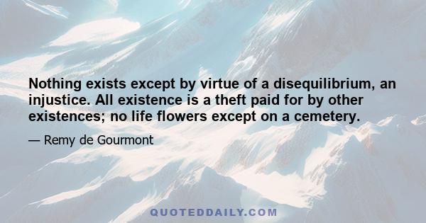 Nothing exists except by virtue of a disequilibrium, an injustice. All existence is a theft paid for by other existences; no life flowers except on a cemetery.