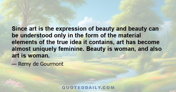 Since art is the expression of beauty and beauty can be understood only in the form of the material elements of the true idea it contains, art has become almost uniquely feminine. Beauty is woman, and also art is woman.