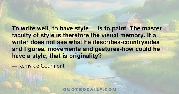 To write well, to have style ... is to paint. The master faculty of style is therefore the visual memory. If a writer does not see what he describes-countrysides and figures, movements and gestures-how could he have a