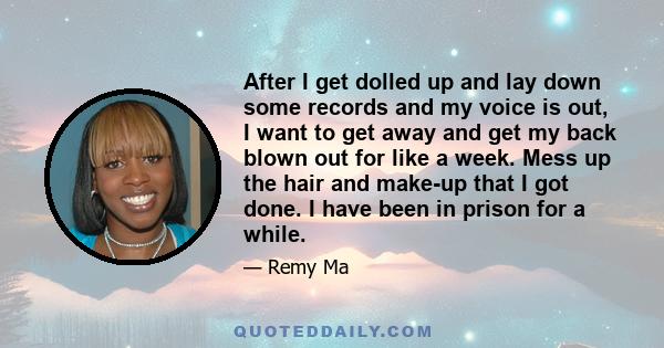 After I get dolled up and lay down some records and my voice is out, I want to get away and get my back blown out for like a week. Mess up the hair and make-up that I got done. I have been in prison for a while.