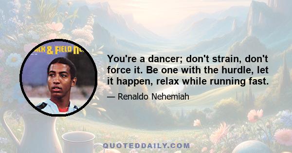 You're a dancer; don't strain, don't force it. Be one with the hurdle, let it happen, relax while running fast.