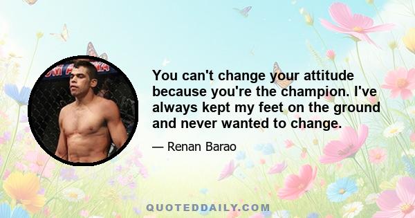 You can't change your attitude because you're the champion. I've always kept my feet on the ground and never wanted to change.