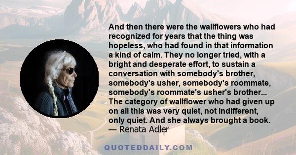 And then there were the wallflowers who had recognized for years that the thing was hopeless, who had found in that information a kind of calm. They no longer tried, with a bright and desperate effort, to sustain a