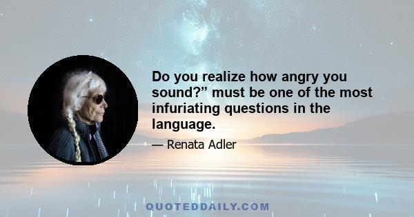 Do you realize how angry you sound?” must be one of the most infuriating questions in the language.