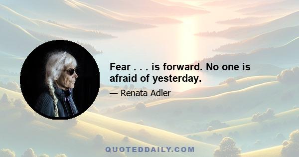 Fear . . . is forward. No one is afraid of yesterday.