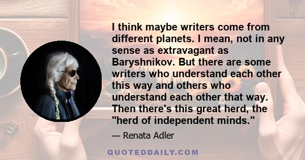 I think maybe writers come from different planets. I mean, not in any sense as extravagant as Baryshnikov. But there are some writers who understand each other this way and others who understand each other that way.